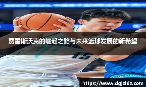 贾雷斯沃克的崛起之路与未来篮球发展的新希望